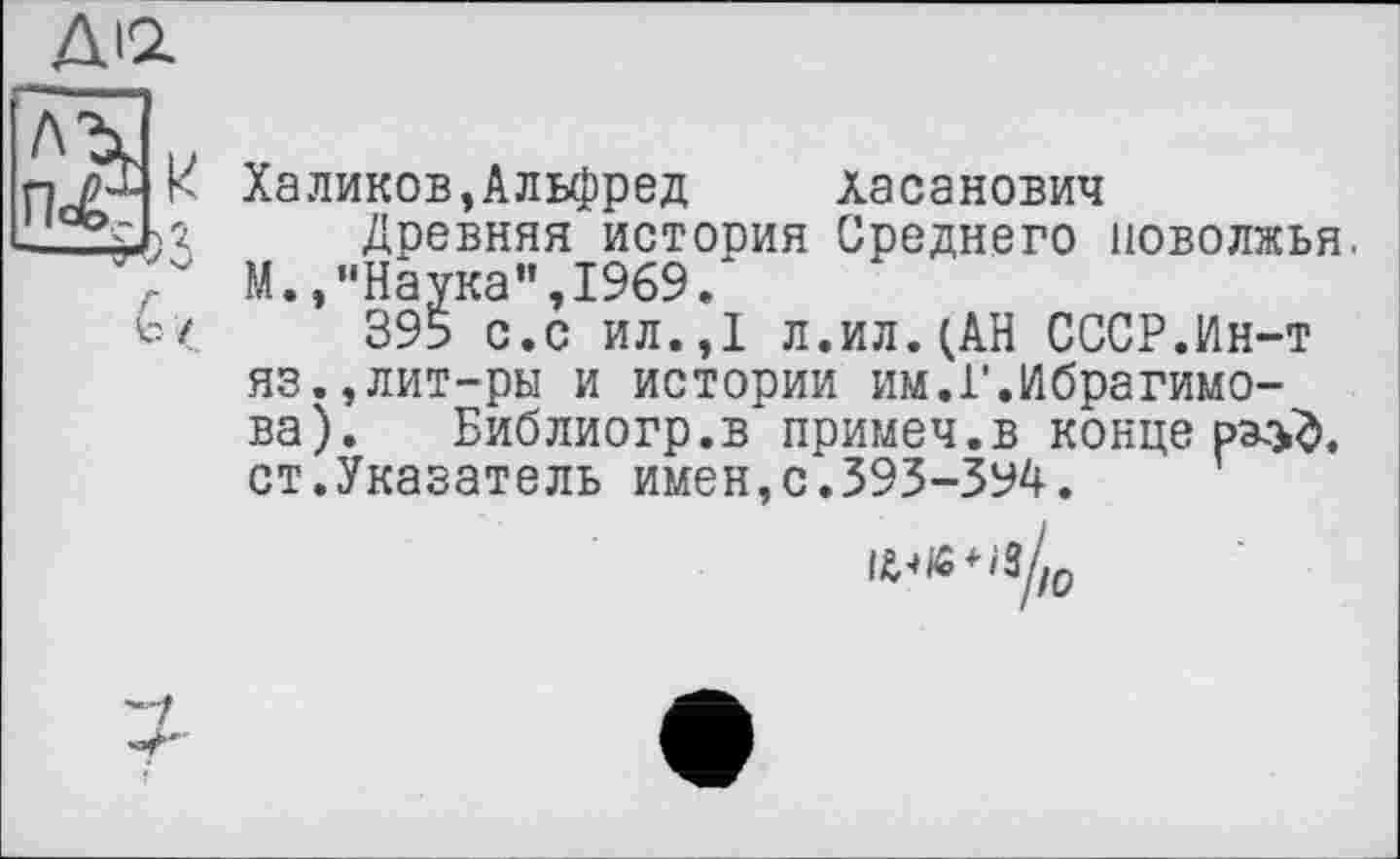 ﻿ДІ2.
Халиков,Альфред Хасанович
Древняя истооия Среднего ПОВОЛЖЬЯ. М.,"Наука",1969.
395 с.с ил.,1 л.ил.(АН СССР.Ин-т яз.,лит-ры и истории им.1’.Ибрагимова). Библиогр.в примеч.в конце ст.Указатель имен,с.393-394.